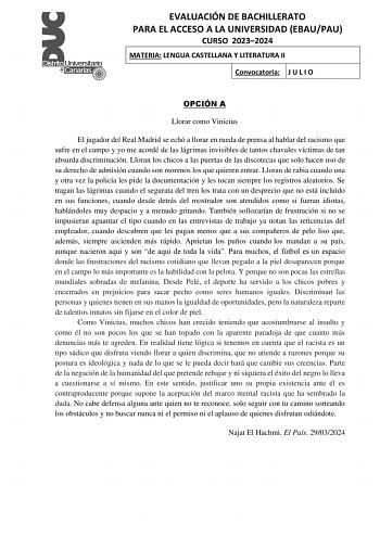 EVALUACIÓN DE BACHILLERATO PARA EL ACCESO A LA UNIVERSIDAD EBAUPAU CURSO 20232024 MATERIA LENGUA CASTELLANA Y LITERATURA II Convocatoria J U L I O OPCIÓN A Llorar como Vinicius El jugador del Real Madrid se echó a llorar en rueda de prensa al hablar del racismo que sufre en el campo y yo me acordé de las lágrimas invisibles de tantos chavales víctimas de tan absurda discriminación Lloran los chicos a las puertas de las discotecas que solo hacen uso de su derecho de admisión cuando son morenos l…