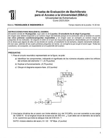 Prueba de Evaluación de Bachillerato para el Acceso a la Universidad EBAU Universidad de Extremadura Curso 20232024 Materia TECNOLOGÍA E INGENIERÍA II Tiempo máximo de la prueba 1h 30 min INSTRUCCIONES PARA REALIZAR EL EXAMEN El examen consta de 10 preguntas cuyo valor es de 2 puntos El estudiante ha de elegir 5 preguntas En ningún caso deberá responder a un número mayor del indicado porque en la corrección sólo se tendrán en cuenta las cinco primeras cuestionespreguntas respondidas y en ningún…