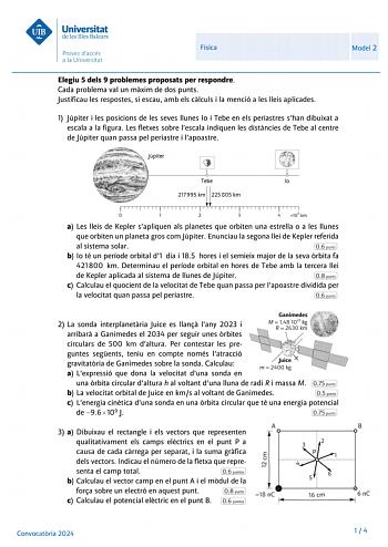 Universitat de les Illes Balears Proves daccés a la Universitat Física Model 2 Elegiu 5 deis 9 problemes proposats per respondre Cada problema val un maxim de dos punts Justificau les respostes si escau amb els calculs i la menció a les lleis aplicades 1 Júpiter i les posicions de les seves llunes lo i Tebe en els periastres shan dibuixat a escala a la figura Les fletxes sobre lescala indiquen les distancies de Tebe al centre de Júpiter quan passa pel periastre i lapoastre Tebe lo         1    …