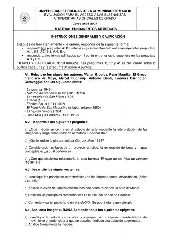 UNIVERSIDADES PÚBLICAS DE LA COMUNIDAD DE MADRID EVALUACIÓN PARA EL ACCESO A LAS ENSEÑANZAS UNIVERSITARIAS OFICIALES DE GRADO Curso 20232024 MATERIA FUNDAMENTOS ARTÍSTICOS INSTRUCCIONES GENERALES Y CALIFICACIÓN Después de leer atentamente el examen responda de la siguiente forma  responda tres preguntas de 2 puntos a elegir indistintamente entre las siguientes preguntas A1 B1 A2 B2 A4 B4  responda cuatro temas calificados con 1 punto entre los ocho sugeridos en las preguntas A3 y B3 TIEMPO Y CA…