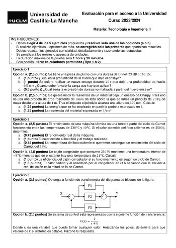 Evaluación para el acceso a la Universidad Curso 20232024 Materia Tecnología e Ingeniería II INSTRUCCIONES  Debes elegir 4 de los 5 ejercicios propuestos y resolver solo una de las opciones a o b  Si realizas ejercicios u opciones de más se corregirán solo las primeras que aparezcan resueltas  Debes redactar los ejercicios con claridad detalladamente y razonando las respuestas  Se penalizará los errores o ausencia de unidades  La duración máxima de la prueba será 1 hora y 30 minutos  Solo podrá…