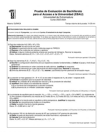 Materia QUÍMICA Prueba de Evaluación de Bachillerato para el Acceso a la Universidad EBAU Universidad de Extremadura Curso 20232024 Tiempo máximo de la prueba 1h 30 min INSTRUCCIONES PARA REALIZAR EL EXAMEN El examen consta de 10 preguntas cuyo valor es de 2 puntos El estudiante ha de elegir 5 preguntas Observación importante En ningún caso deberá responder a un número mayor del indicado porque en la corrección sólo se tendrán en cuenta las cinco primeras cuestionespreguntas respondidas Si se d…