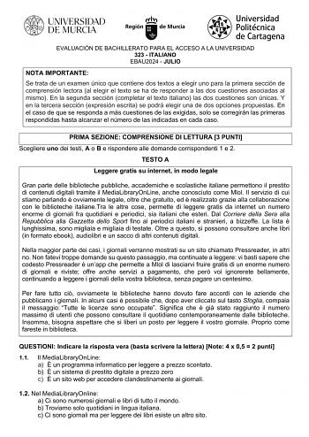 EVALUACIÓN DE BACHILLERATO PARA EL ACCESO A LA UNIVERSIDAD 323  ITALIANO EBAU2024  JULIO NOTA IMPORTANTE Se trata de un examen único que contiene dos textos a elegir uno para la primera sección de comprensión lectora al elegir el texto se ha de responder a las dos cuestiones asociadas al mismo En la segunda sección completar el texto italiano las dos cuestiones son únicas Y en la tercera sección expresión escrita se podrá elegir una de dos opciones propuestas En el caso de que se responda a más…