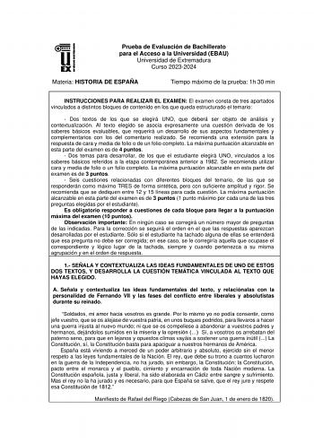 Prueba de Evaluación de Bachillerato para el Acceso a la Universidad EBAU Universidad de Extremadura Curso 20232024 Materia HISTORIA DE ESPAÑA Tiempo máximo de la prueba 1h 30 min INSTRUCCIONES PARA REALIZAR EL EXAMEN El examen consta de tres apartados vinculados a distintos bloques de contenido en los que queda estructurado el temario  Dos textos de los que se elegirá UNO que deberá ser objeto de análisis y contextualización AI texto elegido se asocia expresamente una cuestión derivada de los …