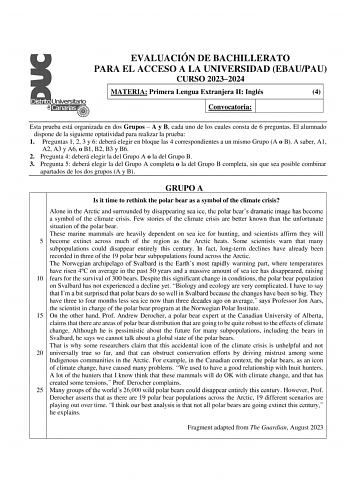 EVALUACIÓN DE BACHILLERATO PARA EL ACCESO A LA UNIVERSIDAD EBAUPAU CURSO 20232024 MATERIA Primera Lengua Extranjera II Inglés 4 Convocatoria Esta prueba está organizada en dos Grupos  A y B cada uno de los cuales consta de 6 preguntas El alumnado dispone de la siguiente optatividad para realizar la prueba 1 Preguntas 1 2 3 y 6 deberá elegir en bloque las 4 correspondientes a un mismo Grupo A o B A saber A1 A2 A3 y A6 o B1 B2 B3 y B6 2 Pregunta 4 deberá elegir la del Grupo A o la del Grupo B 3 P…