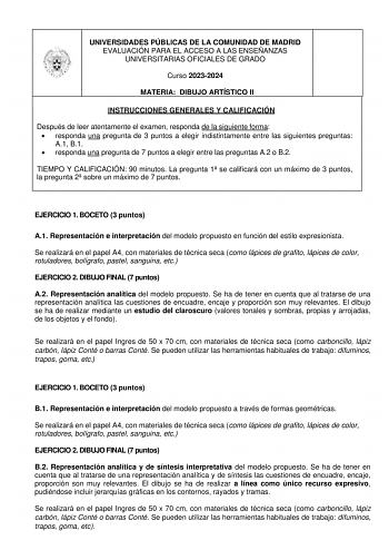 UNIVERSIDADES PÚBLICAS DE LA COMUNIDAD DE MADRID EVALUACIÓN PARA EL ACCESO A LAS ENSEÑANZAS UNIVERSITARIAS OFICIALES DE GRADO Curso 20232024 MATERIA DIBUJO ARTÍSTICO II INSTRUCCIONES GENERALES Y CALIFICACIÓN Después de leer atentamente el examen responda de la siguiente forma  responda una pregunta de 3 puntos a elegir indistintamente entre las siguientes preguntas A1 B1  responda una pregunta de 7 puntos a elegir entre las preguntas A2 o B2 TIEMPO Y CALIFICACIÓN 90 minutos La pregunta 1 se cal…