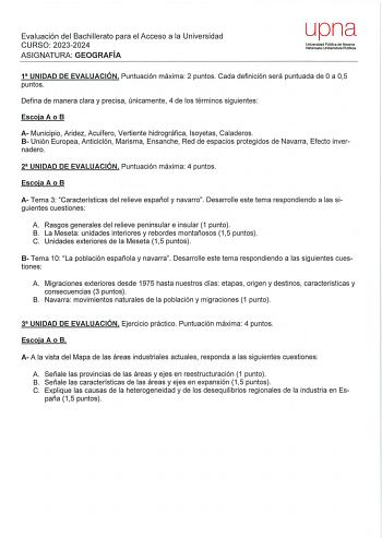 Evaluación del Bachillerato para el Acceso a la Universidad CURSO 20232024 ASIGNATURA GEOGRAFÍA upna Universidad Pública de Navarra Nafarroako Unibertsilale Publikoa 1 UNIDAD DE EVALUACIÓN Puntuación máxima 2 puntos Cada definición será puntuada de O a 05 puntos Defina de manera clara y precisa únicamente 4 de los términos siguientes Escoja A o B A Municipio Aridez Acuífero Vertiente hidrográfica lsoyetas Caladeros 8 Unión Europea Anticiclón Marisma Ensanche Red de espacios protegidos de Navarr…