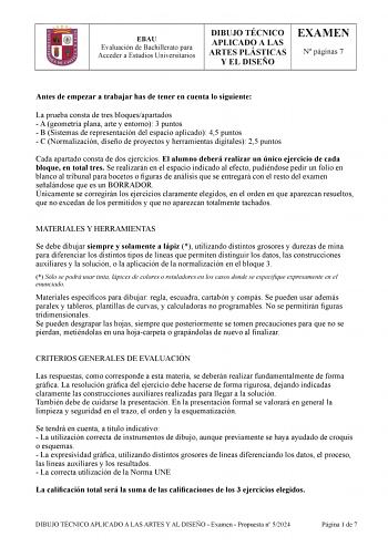 EBAU Evaluación de Bachillerato para Acceder a Estudios Universitarios DIBUJO TÉCNICO APLICADO A LAS ARTES PLÁSTICAS Y EL DISEÑO EXAMEN N páginas 7 Antes de empezar a trabajar has de tener en cuenta lo siguiente La prueba consta de tres bloquesapartados  A geometría plana arte y entorno 3 puntos  B Sistemas de representación del espacio aplicado 45 puntos  C Normalización diseño de proyectos y herramientas digitales 25 puntos Cada apartado consta de dos HMHUFLFLRV El alumno deberá realizar un ú…