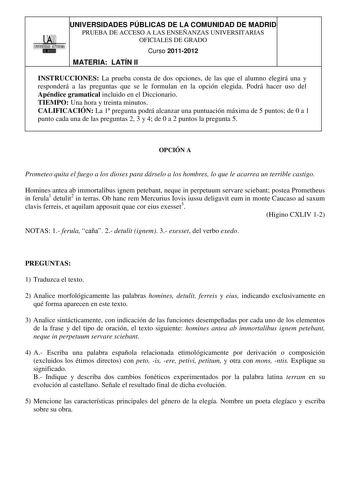 UNIVERSIDADES PÚBLICAS DE LA COMUNIDAD DE MADRID    PRUEBA DE ACCESO A LAS ENSEÑANZAS UNIVERSITARIAS OFICIALES DE GRADO Curso 20112012 MATERIA LATÍN II INSTRUCCIONES La prueba consta de dos opciones de las que el alumno elegirá una y responderá a las preguntas que se le formulan en la opción elegida Podrá hacer uso del Apéndice gramatical incluido en el Diccionario TIEMPO Una hora y treinta minutos CALIFICACIÓN La 1 pregunta podrá alcanzar una puntuación máxima de 5 puntos de 0 a 1 punto cada u…