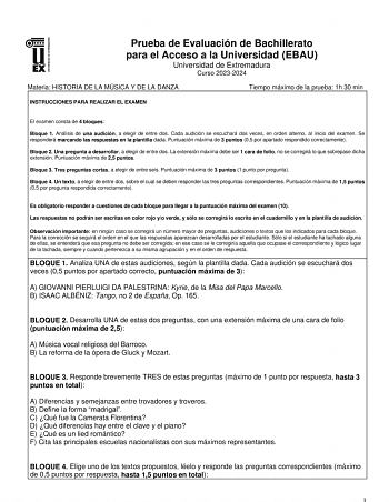 Prueba de Evaluación de Bachillerato para el Acceso a la Universidad EBAU Universidad de Extremadura Curso 20232024 Materia HISTORIA DE LA MÚSICA Y DE LA DANZA Tiempo máximo de la prueba 1h 30 min INSTRUCCIONES PARA REALIZAR EL EXAMEN El examen consta de 4 bloques Bloque 1 Análisis de una audición a elegir de entre dos Cada audición se escuchará dos veces en orden alterno al inicio del examen Se responderá marcando las respuestas en la plantilla dada Puntuación máxima de 3 puntos 05 por apartad…