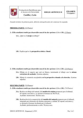 Evaluación de Bachillerato para el Acceso a la Universidad Castilla y León DIBUJO ARTÍSTICO II EXAMEN N de páginas 3 Cuando termines la primera parte deberás entregarla antes de comenzar la segunda PRIMERA PARTE 30 Puntos 1 Ella estudiante tendrá que desarrollar una de las dos opciones 1A o 1B 1 Punto 1A Qué es el encaje en dibujo 1B Explica qué es la perspectiva cónica o lineal 2 Ella estudiante tendrá que desarrollar una de las dos opciones 2A o 2B 20 Puntos 2A Dibuja en el espacio que está e…