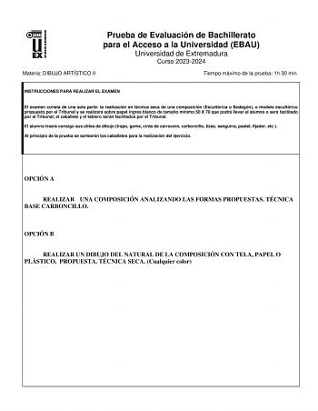 Prueba de Evaluación de Bachillerato para el Acceso a la Universidad EBAU Universidad de Extremadura Curso 20232024 Materia DIBUJO ARTÍSTICO II Tiempo máximo de la prueba 1h 30 min INSTRUCCIONES PARA REALIZAR EL EXAMEN El examen consta de una sola parte la realización en técnica seca de una composición Escultórica o Bodegón o modelo escultórico propuesto por el Tribunal y se realizará sobre papel ingres blanco de tamaño mínimo 50 X 70 que podrá llevar el alumno o será facilitado por el Tribunal…