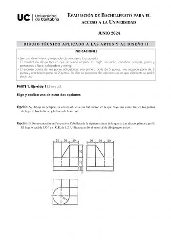 EVALUACIÓN DE BACHILLERATO PARA EL ACCESO A LA UNIVERSIDAD JUNIO 2024 DIBUJO TÉCNICO APLICADO A LAS ARTES Y AL DISEÑO II INDICACIONES  Leer con detenimiento y responder ajustándose a lo propuesto  El material de dibujo técnico que se puede emplear es regla escuadra cartabón compás goma y portaminas o lápiz calculadora y rotring  El examen consta de tres partes obligatorias una primera parte de 5 puntos una segunda parte de 3 puntos y una tercera parte de 2 puntos En ellas se proponen dos opcion…
