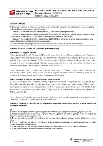 iiil UNIVERSIDAD Evaluación de Bachillerato para Acceso a la Universidad EBAU 1 Curso Académico 20232024  DE LA RIOJA  ASIGNATURA GRIEGO II l INSTRUCCIONES 1 El examen contiene un bloque con un texto para traducir otro bloque de preguntas sobre el texto elegido y un tercer bloque de preguntas sobre literatura Bloque I El estudiante elegirá y traducirá SOLO UNO de los textos propuestos Bloque II El estudiante elegirá y contestará a SOLO CUATRO preguntas de entre las propuestas en este bloque seg…