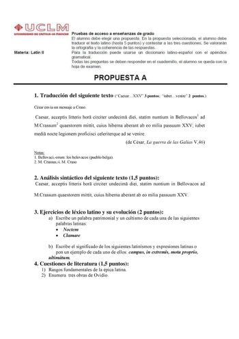 Materia Latín 11 Pruebas de acceso a enseñanzas de grado El alumno debe elegir una propuesta En la propuesta seleccionada el alumno debe traducir el texto latino hasta 5 puntos y contestar a las tres cuestiones Se valorarán la ortografía y la coherencia de las respuestas Para la traducción puede usarse un diccionario latinoespañol con el apéndice gramaticaL Todas las preguntas se deben responder en el cuadernillo el alumno se queda con la hoja de examen PROPUESTA A 1 Traducción del siguiente te…