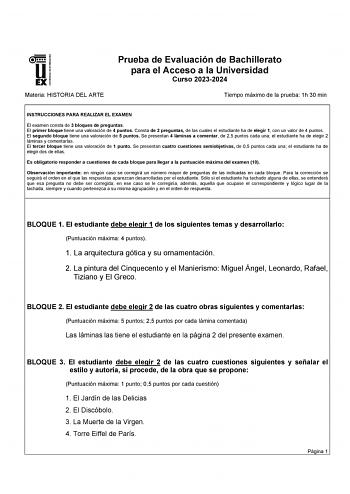 UNIVERSIDAD DE EXTREMADURA Materia HISTORIA DEL ARTE Prueba de Evaluación de Bachillerato para el Acceso a la Universidad Curso 20232024 Tiempo máximo de la prueba 1h 30 min INSTRUCCIONES PARA REALIZAR EL EXAMEN El examen consta de 3 bloques de preguntas El primer bloque tiene una valoración de 4 puntos Consta de 2 preguntas de las cuales el estudiante ha de elegir 1 con un valor de 4 puntos El segundo bloque tiene una valoración de 5 puntos Se presentan 4 láminas a comentar de 25 puntos cada u…