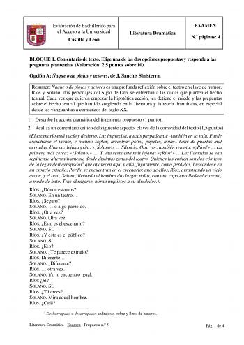 Evaluación de Bachillerato para el Acceso a la Universidad Castilla y León Literatura Dramática EXAMEN N páginas 4 BLOQUE 1 Comentario de texto Elige una de las dos opciones propuestas y responde a las preguntas planteadas Valoración 25 puntos sobre 10 Opción A Ñaque o de piojos y actores de J Sanchis Sinisterra Resumen Ñaque o de piojos y actores es una profunda reflexión sobre el teatro en clave de humor Ríos y Solano dos personajes del Siglo de Oro se enfrentan a las dudas que plantea el hec…