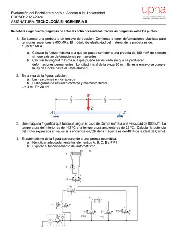 Evaluación del Bachillerato para el Acceso a la Universidad CURSO 20232024 ASIGNATURA TECNOLOGÍA E INGENIERÍA II upna Universidad Pública de Navarra Nafarroako Unibertsitate Publikoa Se deberá elegir cuatro preguntas de entre las ocho presentadas Todas las preguntas valen 25 puntos 1 Se somete una probeta a un ensayo de tracción Comienza a tener deformaciones plásticas para tensiones superiores a 400 MPa El módulo de elasticidad del material de la probeta es de 103x104 MPa a Calcular la fuerza …