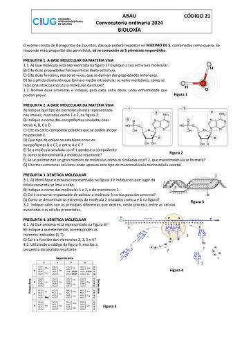 ABAU Convocatoria ordinaria 2024 BIOLOXÍA CÓDIGO 21 O exame consta de 8 preguntas de 2 puntos das que poderá respostar un MÁXIMO DE 5 combinadas como queira Se responde máis preguntas das permitidas só se correxirán as 5 primeiras respondidas PREGUNTA 1 A BASE MOLECULAR DA MATERIA VIVA 11 A Que molécula está representada na figura 1 Explique a súa estrutura molecular B Cite dúas propiedades fisicoquímicas desta estrutura C Cite dúas funcións nos seres vivos que se derivan das propiedades anteri…