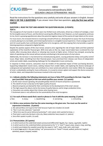 ABAU Convocatoria extraordinaria 2024 SEGUNDA LINGUA ESTRANXEIRA INGLÉS CÓDIGO 63 Read the instructions for the questions very carefully and write all your answers in English Answer ONLY 2 OF THE 3 QUESTIONS If you answer more than two questions only the first two will be marked QUESTION 1 READ THE TEXT AND ANSWER THE QUESTIONS BELOW 5 POINTS TEXT A The resurgence of vinyl records in recent years has thrilled music enthusiasts driven by a mixture of nostalgia a love for the tangible nature of m…