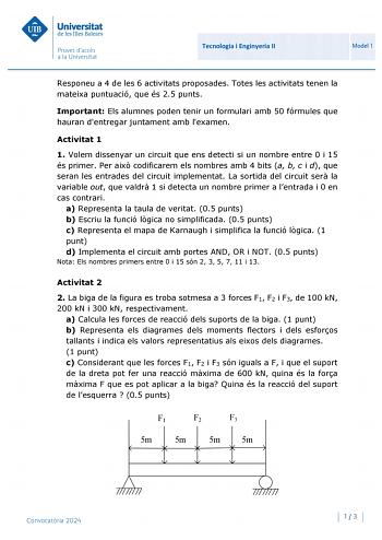 Universitat de les Illes Balears Proves daccés a la Un iversitat Tecnologia i Enginyeria II Model 1 Responeu a 4 de les 6 activitats proposades Totes les activitats tenen la mateixa puntuació que és 25 punts Important Els alumnes poden tenir un formulari amb 50 fórmules que hauran dentregar juntament amb lexamen Activitat 1 1 Volem dissenyar un circuit que ens detecti si un nombre entre 0 i 15 és primer Per aix codificarem els nombres amb 4 bits a b c i d que seran les entrades del circuit impl…