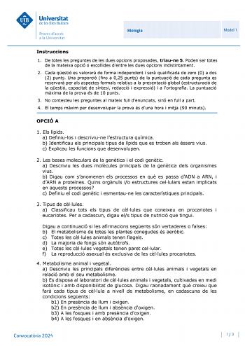 Universitat de les Illes Balears Proves daccés a la Universitat Biologia Model 1 Instruccions 1 De totes les preguntes de les dues opcions proposades triaune 5 Poden ser totes de la mateixa opció o escollides dentre les dues opcions indistintament 2 Cada qestió es valorar de forma independent i ser qualificada de zero 0 a dos 2 punts Una proporció fins a 025 punts de la puntuació de cada pregunta es reservar per als aspectes formals relatius a la presentació global estructuració de la qestió ca…