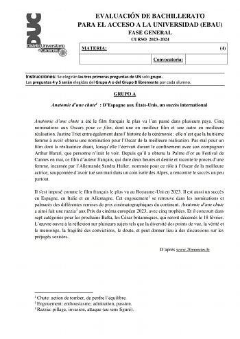 EVALUACIÓN DE BACHILLERATO PARA EL ACCESO A LA UNIVERSIDAD EBAU FASE GENERAL CURSO 20232024 MATERIA 4 Convocatoria Instrucciones Se elegirán las tres primeras preguntas de UN solo grupo Las preguntas 4 y 5 serán elegidas del Grupo A o del Grupo B libremente por cada alumno GRUPO A Anatomie dune chute1  DEspagne aux ÉtatsUnis un succs international Anatomie dune chute a été le film franais le plus vu lan passé dans plusieurs pays Cinq nominations aux Oscars pour ce film dont une en meilleur film…