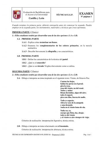 Evaluación de Bachillerato para el Acceso a la Universidad Castilla y León TÉCNICAS EGP EXAMEN N páginas 1 Cuando termines la primera parte deberás entregarla antes de comenzar la segunda Puedes emplear en la segunda parte los instrumentos materiales y técnicas que creas oportunas 1 PRIMERA PARTE 3 Puntos 1 Ella estudiante tendrá que desarrollar una de las dos opciones 1A o 1B 1A  PRIMERA PARTE 1A1  Explica cómo texturizar un lienzo 1A2  Enumera los complementarios de los colores primarios en l…