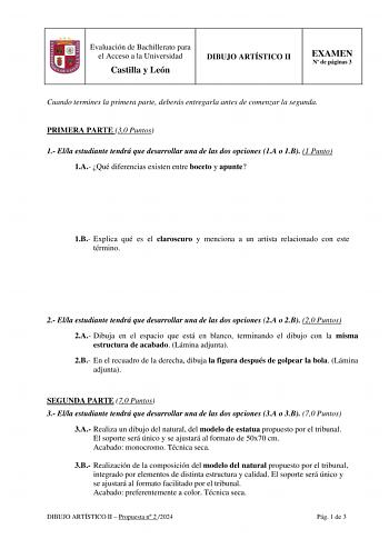 Evaluación de Bachillerato para el Acceso a la Universidad Castilla y León DIBUJO ARTÍSTICO II EXAMEN N de páginas 3 Cuando termines la primera parte deberás entregarla antes de comenzar la segunda PRIMERA PARTE 30 Puntos 1 Ella estudiante tendrá que desarrollar una de las dos opciones 1A o 1B 1 Punto 1A Qué diferencias existen entre boceto y apunte 1B Explica qué es el claroscuro y menciona a un artista relacionado con este término 2 Ella estudiante tendrá que desarrollar una de las dos opcion…