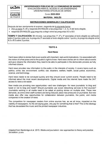 UNIVERSIDADES PÚBLICAS DE LA COMUNIDAD DE MADRID EVALUACIÓN PARA EL ACCESO A LAS ENSEÑANZAS UNIVERSITARIAS OFICIALES DE GRADO H Curso 20232024 MATERIA INGLÉS INSTRUCCIONES GENERALES Y CALIFICACIÓN Después de leer atentamente el examen responda de la siguiente forma  elija un texto A o B y responda EN INGLÉS a las preguntas 1 2 3 y 4 del texto elegido  responda EN INGLÉS una pregunta a elegir entre las preguntas A5 o B5 TIEMPO Y CALIFICACIÓN 90 minutos Las preguntas 1 2 y 4 asociadas al texto el…