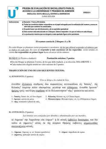 PRUEBA DE EVALUACIÓN DE BACHILLERATO PARA EL ACCESO A LA UNIVERSIDAD Y PRUEBAS DE ADMISIÓN ANDALUCÍA CEUTA MELILLA y CENTROS en MARRUECOS CURSO 20232024 GRIEGO II Instrucciones a Duración 1 hora y 30 minutos b Todas las cuestiones deben responderse en el papel entregado para la realización del examen y nunca en este folio que contiene los enunciados c Se podrá hacer uso del diccionario y de su apéndice gramatical d Este examen está estructurado en 2 bloques Deberá responder a lo que se indica e…