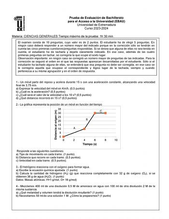 Prueba de Evaluación de Bachillerato para el Acceso a la Universidad EBAU Universidad de Extremadura Curso 20232024 Materia CIENCIAS GENERALES Tiempo máximo de la prueba 1h 30 min El examen consta de 10 preguntas cuyo valor es de 2 puntos El estudiante ha de elegir 5 preguntas En ningún caso deberá responder a un número mayor del indicado porque en la corrección sólo se tendrán en cuenta las cinco primeras cuestionespreguntas respondidas Si se desea que alguna de ellas no sea tenida en cuenta e…