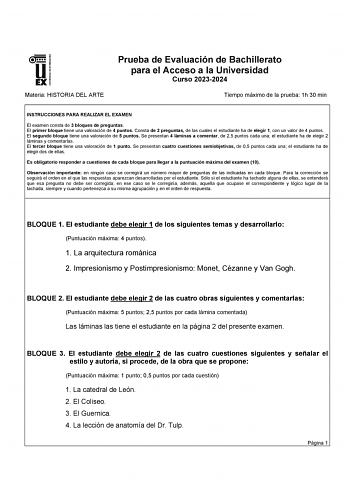 UNIVERSIDAD DE EXTREMADURA Materia HISTORIA DEL ARTE Prueba de Evaluación de Bachillerato para el Acceso a la Universidad Curso 20232024 Tiempo máximo de la prueba 1h 30 min INSTRUCCIONES PARA REALIZAR EL EXAMEN El examen consta de 3 bloques de preguntas El primer bloque tiene una valoración de 4 puntos Consta de 2 preguntas de las cuales el estudiante ha de elegir 1 con un valor de 4 puntos El segundo bloque tiene una valoración de 5 puntos Se presentan 4 láminas a comentar de 25 puntos cada u…