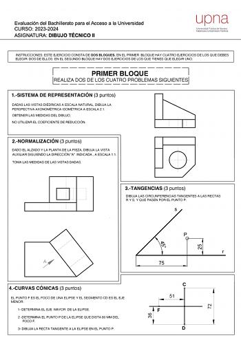 Evaluación del Bachillerato para el Acceso a la Universidad CURSO 20232024 ASIGNATURA DIBUJO TÉCNICO 11 upna Universidad Pública de Navarra Nafarroako Unibertsitate Publ1koa INSTRUCCIONES ESTE EJERCICIO CONSTA DE DOS BLOQUES EN EL PRIMER BLOQUE HAY CUATRO EJERCICIOS DE LOS QUE DEBES ELEGIR DOS DE ELLOS EN EL SEGUNDO BLOQUE HAY DOS EJERCICIOS DE LOS QUE TIENES QUE ELEGIR UNO 7 L  PRIMER BLOQUE REALIZA DOS DE LOS CUATRO PROBLEMAS SIGUIENTES 1SISTEMA DE REPRESENTACIÓN 3 puntos DADAS LAS VISTAS DIÉ…