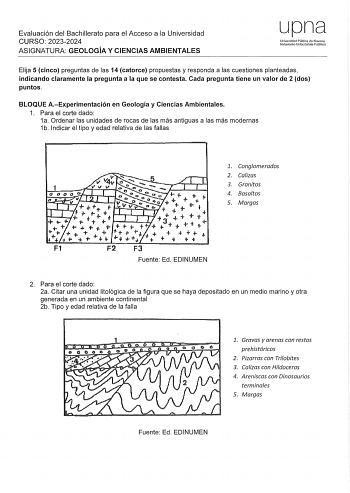 Evaluación del Bachillerato para el Acceso a la Universidad CURSO 20232024 ASIGNATURA GEOLOGÍA Y CIENCIAS AMBIENTALES upna Universidad Pública de Navarra Nafarroako Uniberlsitate Publikoa Elija 5 cinco preguntas de las 14 catorce propuestas y responda a las cuestiones planteadas indicando claramente la pregunta a la que se contesta Cada pregunta tiene un valor de 2 dos puntos BLOQUE AExperimentación en Geología y Ciencias Ambientales 1 Para el corte dado 1a Ordenar las unidades de rocas de las …