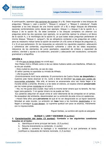 Universitat de les Illes Balears Proves daccés a la Universitat Lengua Castellana y Literatura II Modelo 1 A continuación aparecen dos opciones de examen A y B Debe responder a tres bloques de preguntas Bloque 1 Leer y escribir Bloque 2 Lengua y Bloque 3 Literatura Puede responder a los tres bloques de una misma opción A o B o elegir bloques de diferentes opciones combinándolos como desee por ejemplo bloque 1 y bloque 3 de la opción A y bloque 2 de la opción B Se debe contestar a los bloques co…