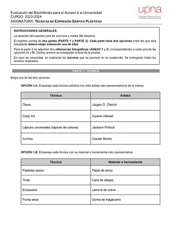 Evaluación del Bachillerato para el Acceso a la Universidad CURSO 20232024 ASIGNATURA TÉCNICAS DE EXPRESIÓN GRÁFICO PLÁSTICAS upna Universidad Pública de Navarra Nafarroako Unibertsitate Publikoa INSTRUCCIONES GENERALES La duración del examen será de una hora y media 90 minutos El examen consta de dos partes PARTE 1 y PARTE 2 Cada parte tiene dos opciones entre las que ella estudiante deberá elegir solamente una de ellas Para la parte 2 se adjuntan dos referencias fotográficas ANEXO 1 y 2 corre…