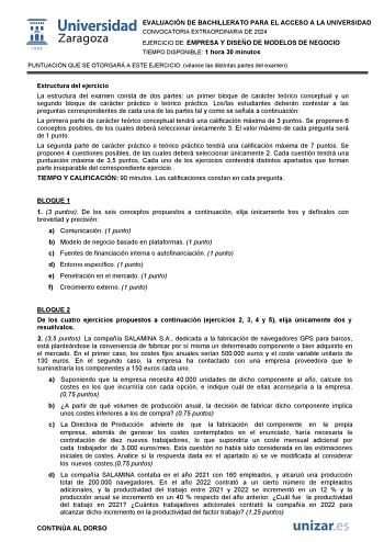 EVALUACIÓN DE BACHILLERATO PARA EL ACCESO A LA UNIVERSIDAD CONVOCATORIA EXTRAORDINARIA DE 2024 EJERCICIO DE EMPRESA Y DISEÑO DE MODELOS DE NEGOCIO TIEMPO DISPONIBLE 1 hora 30 minutos PUNTUACIÓN QUE SE OTORGARÁ A ESTE EJERCICIO véanse las distintas partes del examen Estructura del ejercicio La estructura del examen consta de dos partes un primer bloque de carácter teórico conceptual y un segundo bloque de carácter práctico o teórico práctico Loslas estudiantes deberán contestar a las preguntas c…