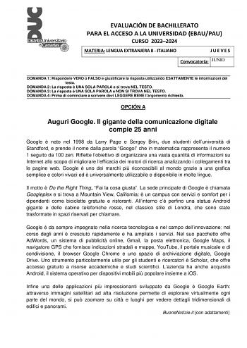 EVALUACIÓN DE BACHILLERATO PARA EL ACCESO A LA UNIVERSIDAD EBAUPAU CURSO 20232024 MATERIA LENGUA EXTRANJERA II  ITALIANO JUEVES Convocatoria JUNIO DOMANDA 1 Rispondere VERO o FALSO e giustificare la risposta utilizzando ESATTAMENTE le informazioni del testo DOMANDA 2 La risposta  UNA SOLA PAROLA e si trova NEL TESTO DOMANDA 3 La risposta  UNA SOLA PAROLA e NON SI TROVA NEL TESTO DOMANDA 4 Prima di cominciare a scrivere devi LEGGERE BENE largomento richiesto OPCIÓN A Auguri Google Il gigante del…